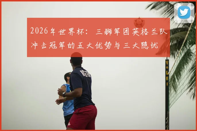 2026年世界杯:三狮军团英格兰队冲击冠军的五大优势与三大隐忧