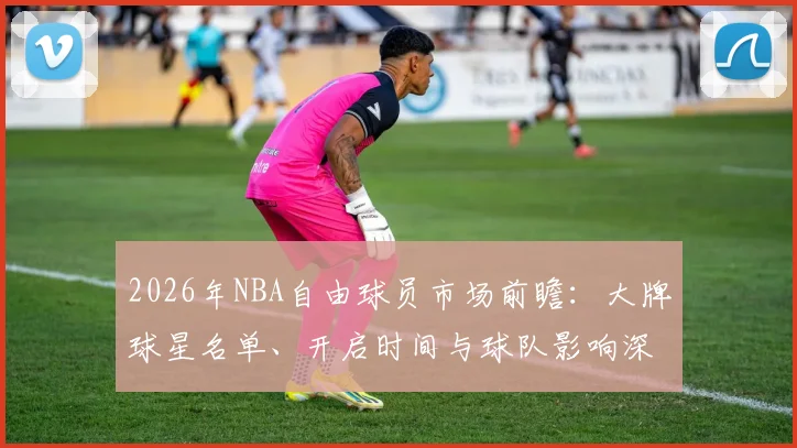 2026年NBA自由球员市场前瞻：大牌球星名单、开启时间与球队影响深度解析