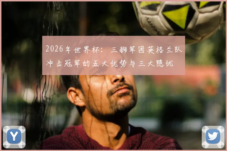 2026年世界杯：三狮军团英格兰队冲击冠军的五大优势与三大隐忧