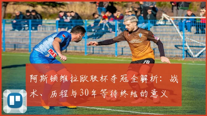 阿斯顿维拉欧联杯夺冠全解析:战术、历程与30年等待终结的意义