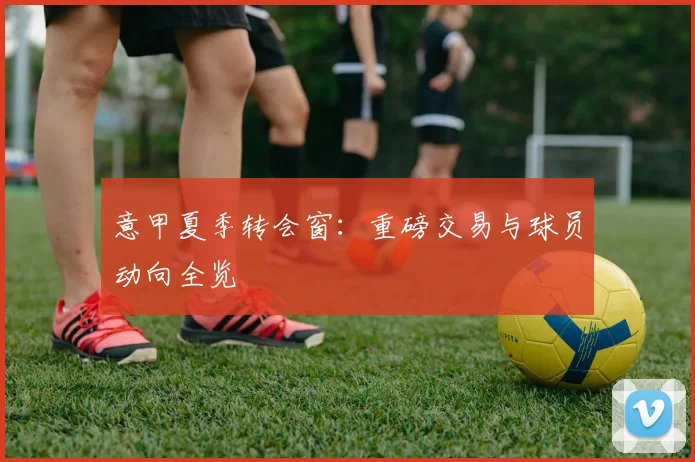 意甲夏季转会窗：重磅交易与球员动向全览