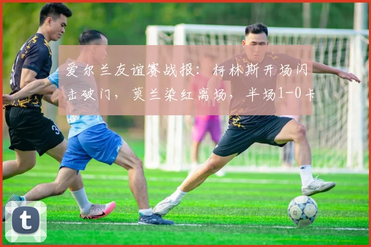 爱尔兰友谊赛战报:柯林斯开场闪击破门,莫兰染红离场,半场1-0卡塔尔