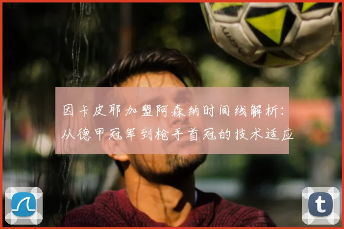 因卡皮耶加盟阿森纳时间线解析：从德甲冠军到枪手首冠的技术适应与关键作用